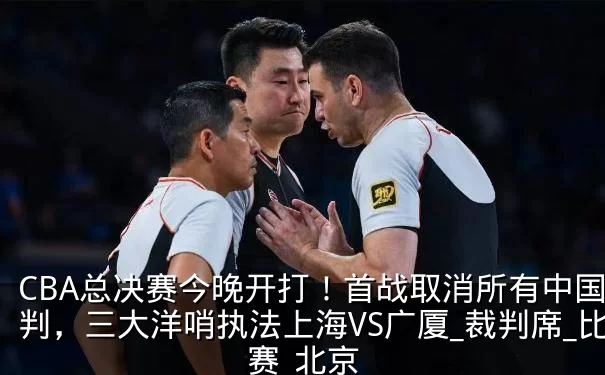 CBA总决赛今晚开打！首战取消所有中国裁判，三大洋哨执法上海VS广厦_裁判席_比赛_北京