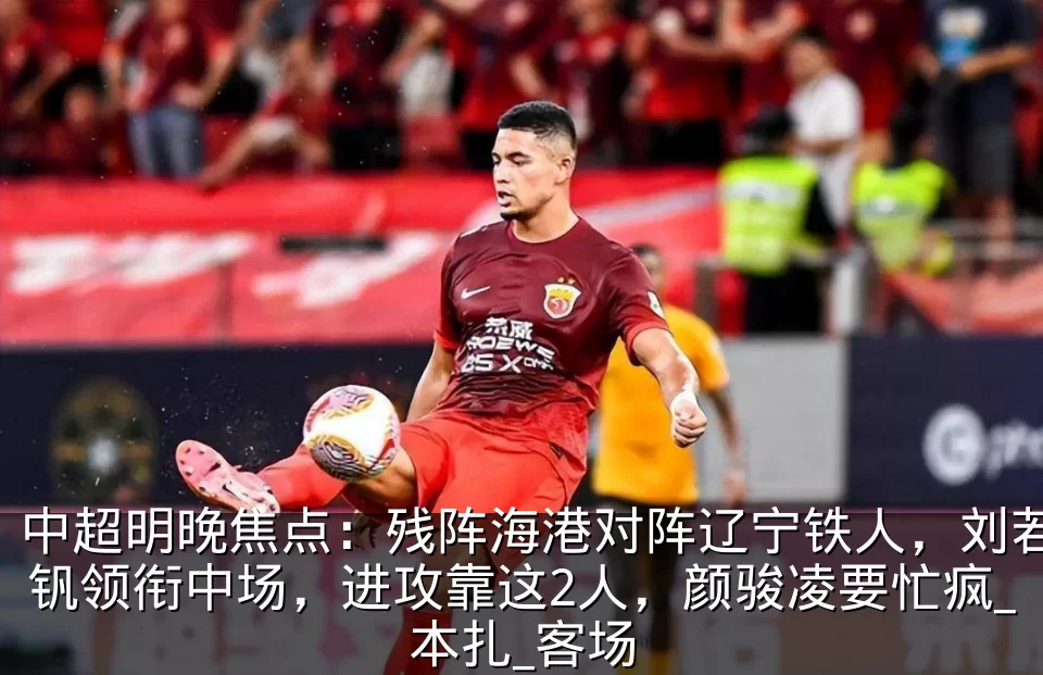 中超明晚焦点：残阵海港对阵辽宁铁人，刘若钒领衔中场，进攻靠这2人，颜骏凌要忙疯_本扎_客场